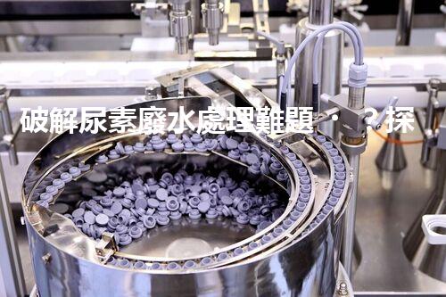 破解尿素廢水處理難題？探索高效低耗新路徑！